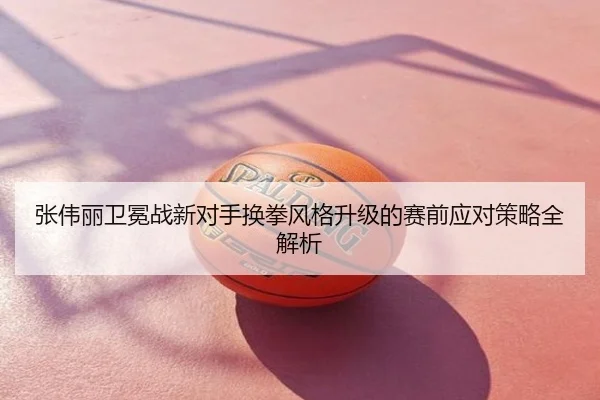 张伟丽卫冕战新对手换拳风格升级的赛前应对策略全解析