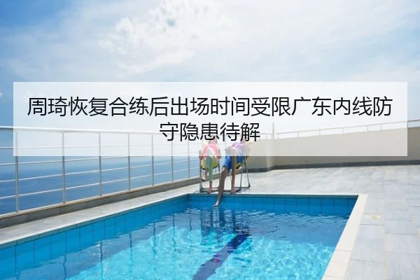 周琦恢复合练后出场时间受限广东内线防守隐患待解