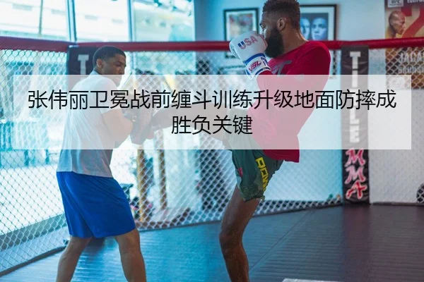 张伟丽卫冕战前缠斗训练升级地面防摔成胜负关键