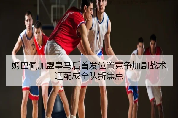 姆巴佩加盟皇马后首发位置竞争加剧战术适配成全队新焦点
