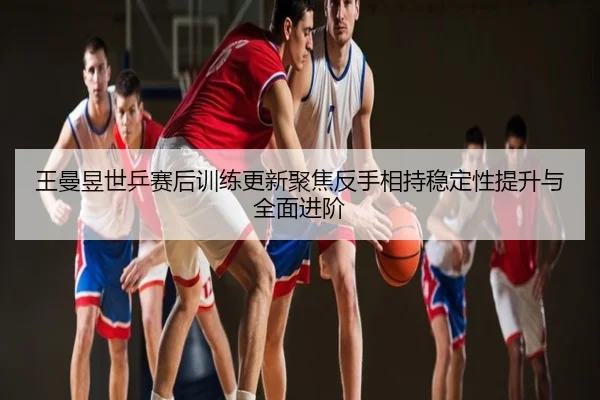 王曼昱世乒赛后训练更新聚焦反手相持稳定性提升与全面进阶